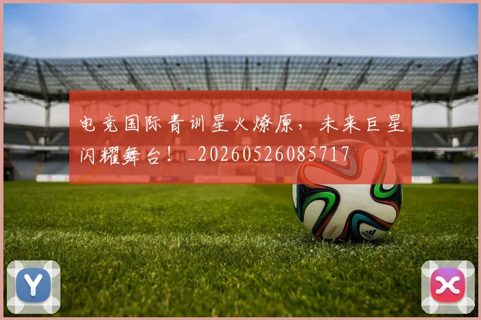电竞国际青训星火燎原，未来巨星闪耀舞台！_20260526085717