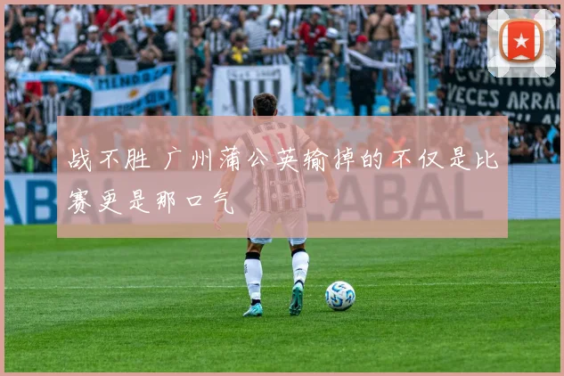 战不胜 广州蒲公英输掉的不仅是比赛更是那口气