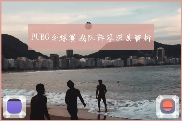 PUBG全球赛战队阵容深度解析