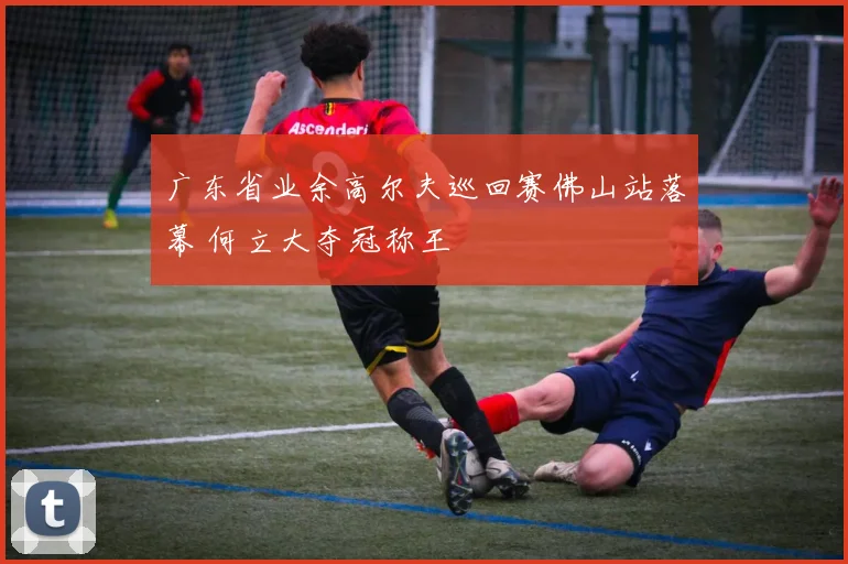 广东省业余高尔夫巡回赛佛山站落幕 何立大夺冠称王