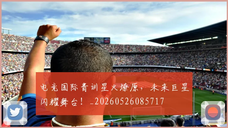电竞国际青训星火燎原，未来巨星闪耀舞台！_20260526085717