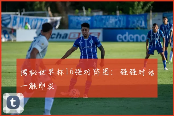 揭秘世界杯16强对阵图：强强对话一触即发
