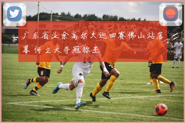 广东省业余高尔夫巡回赛佛山站落幕 何立大夺冠称王