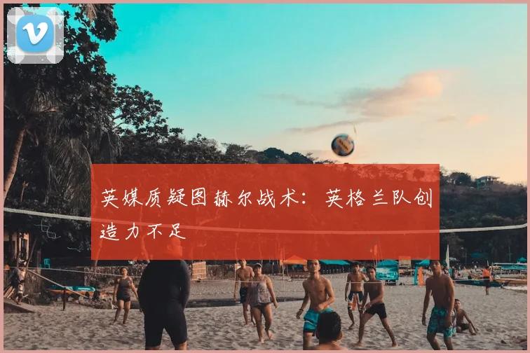 英媒质疑图赫尔战术：英格兰队创造力不足