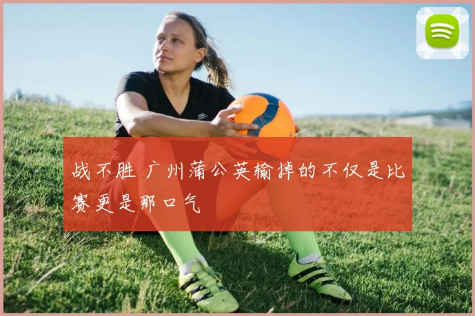 战不胜 广州蒲公英输掉的不仅是比赛更是那口气