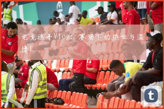 电竞选手Vlog：赛场下的热血与温情！