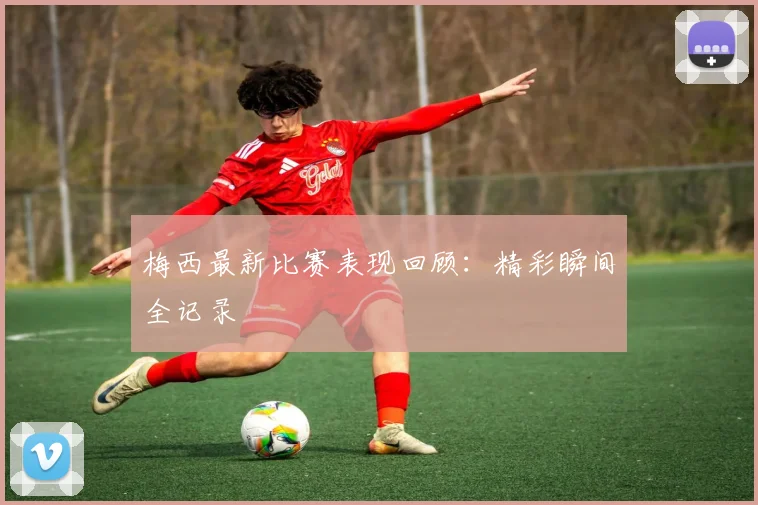 梅西最新比赛表现回顾：精彩瞬间全记录